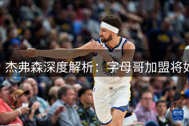 杰弗森深度解析：字母哥加盟将如何重塑热火未来五年争冠格局